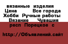 вязанные  изделия  › Цена ­ 100 - Все города Хобби. Ручные работы » Вязание   . Чувашия респ.,Порецкое. с.